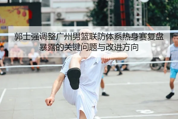郭士强调整广州男篮联防体系热身赛复盘暴露的关键问题与改进方向